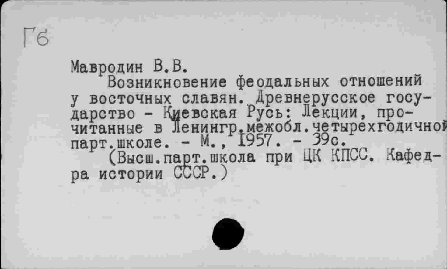 ﻿Гб
Мавродин В.В.
Возникновение феодальных отношений у восточных славян. Древнерусское государство - Киевская Русь: Лекции, прочитанные в Ленингр.межобл.четырехгодично! парт.школе. - М./1957. - 39с/
(Высш.парт.школа при ЦК КПСС. Кафедра истории СССР.)